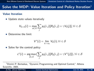 Rate Eﬃcient Control of Distributed Discrete Systems Omniscient Control of a Distributed Markov Decision Process
Solve the MDP: Value Iteration and Policy Iteration1
Value Iteration
• Update state values iteratively
Vk+1(i) = max
a∈A
j
pa(i, j)[Ra(i, j) + γVk(j)], ∀i ∈ S
• Determine the limit
V ∗
(i) = lim
k→∞
Vk(i), ∀i ∈ S
• Solve for the control policy
c∗
(i) = arg max
a∈A
{
j
pa(i, j)[Ra(i, j) + γV ∗
(j)]}, ∀i ∈ S
1
Dimitri P. Bertsekas, “Dynamic Programming and Optimal Control,” Athena
Scientiﬁc, 2005.
Jie Ren (Drexel ASPITRG) Control Overhead Optimization June 23, 2016 51 / 95
 