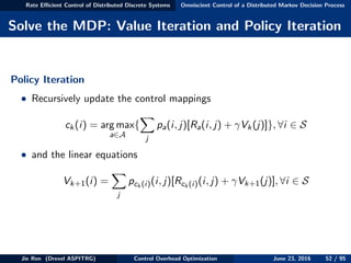 Rate Eﬃcient Control of Distributed Discrete Systems Omniscient Control of a Distributed Markov Decision Process
Solve the MDP: Value Iteration and Policy Iteration
Policy Iteration
• Recursively update the control mappings
ck(i) = arg max
a∈A
{
j
pa(i, j)[Ra(i, j) + γVk(j)]}, ∀i ∈ S
• and the linear equations
Vk+1(i) =
j
pck (i)(i, j)[Rck (i)(i, j) + γVk+1(j)], ∀i ∈ S
Jie Ren (Drexel ASPITRG) Control Overhead Optimization June 23, 2016 52 / 95
 