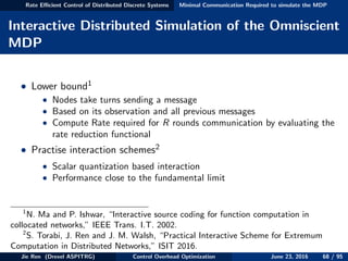 Rate Eﬃcient Control of Distributed Discrete Systems Minimal Communication Required to simulate the MDP
Interactive Distributed Simulation of the Omniscient
MDP
• Lower bound1
• Nodes take turns sending a message
• Based on its observation and all previous messages
• Compute Rate required for R rounds communication by evaluating the
rate reduction functional
• Practise interaction schemes2
• Scalar quantization based interaction
• Performance close to the fundamental limit
1
N. Ma and P. Ishwar, “Interactive source coding for function computation in
collocated networks,” IEEE Trans. I.T. 2002.
2
S. Torabi, J. Ren and J. M. Walsh, “Practical Interactive Scheme for Extremum
Computation in Distributed Networks,” ISIT 2016.
Jie Ren (Drexel ASPITRG) Control Overhead Optimization June 23, 2016 68 / 95
 