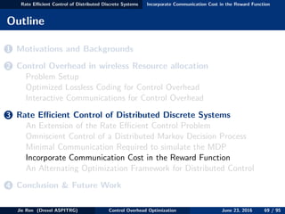 Rate Eﬃcient Control of Distributed Discrete Systems Incorporate Communication Cost in the Reward Function
Outline
1 Motivations and Backgrounds
2 Control Overhead in wireless Resource allocation
Problem Setup
Optimized Lossless Coding for Control Overhead
Interactive Communications for Control Overhead
3 Rate Eﬃcient Control of Distributed Discrete Systems
An Extension of the Rate Eﬃcient Control Problem
Omniscient Control of a Distributed Markov Decision Process
Minimal Communication Required to simulate the MDP
Incorporate Communication Cost in the Reward Function
An Alternating Optimization Framework for Distributed Control
4 Conclusion & Future Work
Jie Ren (Drexel ASPITRG) Control Overhead Optimization June 23, 2016 69 / 95
 