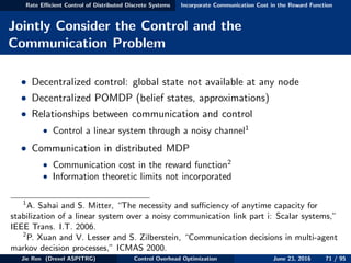 Rate Eﬃcient Control of Distributed Discrete Systems Incorporate Communication Cost in the Reward Function
Jointly Consider the Control and the
Communication Problem
• Decentralized control: global state not available at any node
• Decentralized POMDP (belief states, approximations)
• Relationships between communication and control
• Control a linear system through a noisy channel1
• Communication in distributed MDP
• Communication cost in the reward function2
• Information theoretic limits not incorporated
1
A. Sahai and S. Mitter, “The necessity and suﬃciency of anytime capacity for
stabilization of a linear system over a noisy communication link part i: Scalar systems,”
IEEE Trans. I.T. 2006.
2
P. Xuan and V. Lesser and S. Zilberstein, “Communication decisions in multi-agent
markov decision processes,” ICMAS 2000.
Jie Ren (Drexel ASPITRG) Control Overhead Optimization June 23, 2016 71 / 95
 