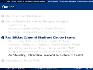 Rate Eﬃcient Control of Distributed Discrete Systems An Alternating Optimization Framework for Distributed Control
Outline
1 Motivations and Backgrounds
2 Control Overhead in wireless Resource allocation
Problem Setup
Optimized Lossless Coding for Control Overhead
Interactive Communications for Control Overhead
3 Rate Eﬃcient Control of Distributed Discrete Systems
An Extension of the Rate Eﬃcient Control Problem
Omniscient Control of a Distributed Markov Decision Process
Minimal Communication Required to simulate the MDP
Incorporate Communication Cost in the Reward Function
An Alternating Optimization Framework for Distributed Control
4 Conclusion & Future Work
Jie Ren (Drexel ASPITRG) Control Overhead Optimization June 23, 2016 78 / 95
 