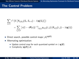Rate Eﬃcient Control of Distributed Discrete Systems An Alternating Optimization Framework for Distributed Control
The Control Problem
t∈N
γt
E Rc(St )(St, St+1) − λ|q(St)|
=
i,j∈S
π(I − γP(c))−1
(i)
pc(i)(i, j) Rc(i)(i, j) − λ|q(i)|
• Direct search, possible control maps |A||q(S)|
• Alternating optimization:
• Update control map for each quantized symbol m ∈ q(S)
• Complexity |q(S)||A|
Jie Ren (Drexel ASPITRG) Control Overhead Optimization June 23, 2016 84 / 95
 