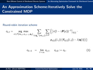 Rate Eﬃcient Control of Distributed Discrete Systems An Alternating Optimization Framework for Distributed Control
An Approximation Scheme:Iteratively Solve the
Constrained MDP
Round-robin iteration scheme
ck, = arg max
c∈F(mk, ,ck, −1,qk )
i∈q−1
k (mk, ) j∈S
π(I − γP(c))−1
(i)
·
pc(i)(i, j) Rc(i)(i, j) − λ|q(i)|
ck+1 = lim
→∞
ck, , ck,0 := ck. (1)
Jie Ren (Drexel ASPITRG) Control Overhead Optimization June 23, 2016 85 / 95
 
