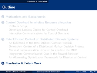 Conclusion & Future Work
Outline
1 Motivations and Backgrounds
2 Control Overhead in wireless Resource allocation
Problem Setup
Optimized Lossless Coding for Control Overhead
Interactive Communications for Control Overhead
3 Rate Eﬃcient Control of Distributed Discrete Systems
An Extension of the Rate Eﬃcient Control Problem
Omniscient Control of a Distributed Markov Decision Process
Minimal Communication Required to simulate the MDP
Incorporate Communication Cost in the Reward Function
An Alternating Optimization Framework for Distributed Control
4 Conclusion & Future Work
Jie Ren (Drexel ASPITRG) Control Overhead Optimization June 23, 2016 91 / 95
 