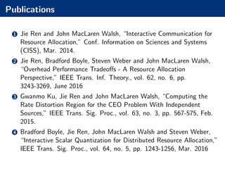 Publications
1 Jie Ren and John MacLaren Walsh, “Interactive Communication for
Resource Allocation,” Conf. Information on Sciences and Systems
(CISS), Mar. 2014.
2 Jie Ren, Bradford Boyle, Steven Weber and John MacLaren Walsh,
“Overhead Performance Tradeoﬀs - A Resource Allocation
Perspective,” IEEE Trans. Inf. Theory., vol. 62, no. 6, pp.
3243-3269, June 2016
3 Gwanmo Ku, Jie Ren and John MacLaren Walsh, “Computing the
Rate Distortion Region for the CEO Problem With Independent
Sources,” IEEE Trans. Sig. Proc., vol. 63, no. 3, pp. 567-575, Feb.
2015.
4 Bradford Boyle, Jie Ren, John MacLaren Walsh and Steven Weber,
“Interactive Scalar Quantization for Distributed Resource Allocation,”
IEEE Trans. Sig. Proc., vol. 64, no. 5, pp. 1243-1256, Mar. 2016
 