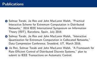 Publications
5 Solmaz Torabi, Jie Ren and John MacLaren Walsh, “Practical
Interactive Scheme for Extremum Computation in Distributed
Networks,” 2016 IEEE International Symposium on Information
Theory (ISIT), Barcelona, Spain, July 2016
6 Solmaz Torabi, Jie Ren and John MacLaren Walsh, “Interactive
Quantization for Extremum Computation in Collocated Networks,”
Data Compression Conference, Snowbird, UT, March 2016.
7 Jie Ren, Solmaz Torabi and John MacLaren Walsh, “A Framework for
Rate Eﬃcient Control of Distributed Discrete Systems,” plan to
submit to IEEE Transactions on Automatic Control.
 