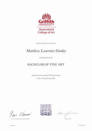 GrltrithUNIVERSITY
Queensland
College of Art
By the authority of the Council
Matthew L aurence G o oley
is hereby granted the
BACHtrLOR OT' T'INtr ART
under the Common Seal of Griffith University
on the 1 9'h day of April2OO2
f* #fuVice Chancellor and President
Replacement
Cha ncellor
137O58O/89940
 