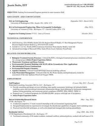 Page 1 of 3
joaniestultz@gmail.com • 206-499-8282
5264 19th Ave. NE, Seattle, WA 98105
Joanie Stultz, EIT
EDUCATION AND CERTIFCATION
M.S. in Civil Engineering (September 2013 - March 2015)
University of Washington (UW) - Seattle, WA - GPA: 3.73
B.S. in Environmental Engineering, Minor in Geospatial Technologies (May 2012)
University of Vermont (UVM) - Burlington, VT - Last 60 Credits; GPA: 3.76
Engineer-in-Training License #79592 - State of Vermont (October 2011)
TECHNICAL EXPERIENCE
 H&H Modeling; EPA SWMM, HydroCAD (NE Regional Runoff Model), VT Best Management Practice
Decision-Support System Model (e.g. EPA SUSTAIN model)
 ArcGIS 9.3.1 & 10.2, WinSLAMM (Continuous Simulation Water Quality Model), AutoCAD
 Advanced knowledge of Microsoft Office Suite (Word, Excel, Outlook, PowerPoint)
RELATED COURSEWORK (UW)
 Biological Treatment System Processes - Utilized BioWIN, a biological treatment processes simulation software
for a design project (Select Project Experience Below)
 Wastewater Treatment and Reuse Systems
 Environmental Chemical Modeling with MATLAB for Groundwater Flow Applications
 Microbiological Process Fundamentals
 Environmental Organic Chemistry
 Aquatic Chemistry- Utilized Visual MINTEQ Chemical modeling software
 Lake/Watershed Management - Utilized CEQUAL-W2 Water Quality and Hydrodynamic model for
assessment of the Lake Spokane Dissolved Oxygen TMDL
EMPLOYMENT
Staff Engineer (3 years, May 2012 - Present)
Watershed Consulting Associates (WCA), LLC - Burlington, VT
 Provide consulting and design services including water quality assessment, hydrologic & hydraulic(H&H)
modeling, green and conventional stormwater infrastructure design, basin planning for stormwater management,
landuse/zoning permitting, and stormwater permit compliance (SWPPP, MS4, MSGP, TMDL’s)
 Prepared over 11 technical proposals for $20,000-$50,000+ projects with high rate of acceptance.
 Select Project Experience below.
Barrett Scholarship Research Intern (May - Aug. 2011)
UVM - Burlington, VT
 Conducted competitive 15 week research internship in the environmental engineering field.
 Designed/Implemented an experiment to investigate the disinfectant capabilities of aquatic mint in drinking water.
 Practiced microbial lab techniques, as well as developed and managed data tracking spreadsheets.
Residential Advisor (Aug. 2009 - May 2010)
UVM Department of Residential Life - Burlington, VT
 Facilitated community of 48 student residents; mediated conflicts, enforced policies, worked with staff team of 10.
OBJECTIVE: Seeking Environmental Engineer position in water resources field.
 