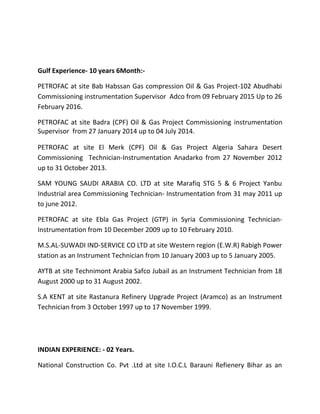 Gulf Experience- 10 years 6Month:-
PETROFAC at site Bab Habssan Gas compression Oil & Gas Project-102 Abudhabi
Commissioning instrumentation Supervisor Adco from 09 February 2015 Up to 26
February 2016.
PETROFAC at site Badra (CPF) Oil & Gas Project Commissioning instrumentation
Supervisor from 27 January 2014 up to 04 July 2014.
PETROFAC at site El Merk (CPF) Oil & Gas Project Algeria Sahara Desert
Commissioning Technician-Instrumentation Anadarko from 27 November 2012
up to 31 October 2013.
SAM YOUNG SAUDI ARABIA CO. LTD at site Marafiq STG 5 & 6 Project Yanbu
Industrial area Commissioning Technician- Instrumentation from 31 may 2011 up
to june 2012.
PETROFAC at site Ebla Gas Project (GTP) in Syria Commissioning Technician-
Instrumentation from 10 December 2009 up to 10 February 2010.
M.S.AL-SUWADI IND-SERVICE CO LTD at site Western region (E.W.R) Rabigh Power
station as an Instrument Technician from 10 January 2003 up to 5 January 2005.
AYTB at site Technimont Arabia Safco Jubail as an Instrument Technician from 18
August 2000 up to 31 August 2002.
S.A KENT at site Rastanura Refinery Upgrade Project (Aramco) as an Instrument
Technician from 3 October 1997 up to 17 November 1999.
INDIAN EXPERIENCE: - 02 Years.
National Construction Co. Pvt .Ltd at site I.O.C.L Barauni Refienery Bihar as an
 