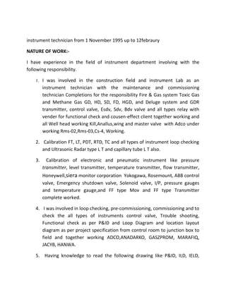 instrument technician from 1 November 1995 up to 12febraury
NATURE OF WORK:-
I have experience in the field of instrument department involving with the
following responsibility.
1. I was involved in the construction field and instrument Lab as an
instrument technician with the maintenance and commissioning
technician Completions for the responsibility Fire & Gas system Toxic Gas
and Methane Gas GD, HD, SD, FD, HGD, and Deluge system and GDR
transmitter, control valve, Esdv, Sdv, Bdv valve and all types relay with
vender for functional check and cousen-effect client together working and
all Well head working Kill,Anallus,wing and master valve with Adco under
working Rms-02,Rms-03,Cs-4, Working.
2. Calibration FT, LT, PDT, RTD, TC and all types of instrument loop checking
and Ultrasonic Radar type L T and capillary tube L T also.
3. Calibration of electronic and pneumatic instrument like pressure
transmitter, level transmitter, temperature transmitter, flow transmitter,
Honeywell,siera monitor corporation Yokogawa, Rosemount, ABB control
valve, Emergency shutdown valve, Solenoid valve, I/P, pressure gauges
and temperature gauge,and FF type Mov and FF type Transmitter
complete worked.
4. I was involved in loop checking, pre-commissioning, commissioning and to
check the all types of instruments control valve, Trouble shooting,
Functional check as per P&ID and Loop Diagram and location layout
diagram as per project specification from control room to junction box to
field and together working ADCO,ANADARKO, GASZPROM, MARAFIQ,
JACYB, HANWA.
5. Having knowledge to read the following drawing like P&ID, ILD, IELD,
 