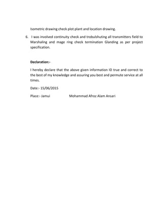 Isometric drawing check plot plant and location drawing.
6. I was involved continuity check and trobulshuting all transmitters field to
Marshaling and mage ring check termination Glanding as per project
specification.
Declaration:-
I hereby declare that the above given information ID true and correct to
the best of my knowledge and assuring you best and permute service at all
times.
Date:- 15/06/2015
Place:- Jamui Mohammad Afroz Alam Ansari
 
