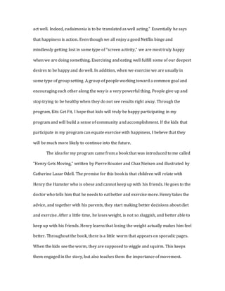 act well. Indeed, eudaimonia is to be translated as well acting.” Essentially he says
that happiness is action. Even though we all enjoy a good Netflix binge and
mindlessly getting lost in some type of “screen activity,” we are most truly happy
when we are doing something. Exercising and eating well fulfill some of our deepest
desires to be happy and do well. In addition, when we exercise we are usually in
some type of group setting. A group of people working toward a common goal and
encouraging each other along the way is a very powerful thing. People give up and
stop trying to be healthy when they do not see results right away. Through the
program, Kits Get Fit, I hope that kids will truly be happy participating in my
program and will build a sense of community and accomplishment. If the kids that
participate in my program can equate exercise with happiness, I believe that they
will be much more likely to continue into the future.
The idea for my program came from a book that was introduced to me called
“Henry Gets Moving,” written by Pierre Rouzier and Chaz Nielsen and illustrated by
Catherine Lazar Odell. The premise for this book is that children will relate with
Henry the Hamster who is obese and cannot keep up with his friends. He goes to the
doctor who tells him that he needs to eat better and exercise more. Henry takes the
advice, and together with his parents, they start making better decisions about diet
and exercise. After a little time, he loses weight, is not so sluggish, and better able to
keep up with his friends. Henry learns that losing the weight actually makes him feel
better. Throughout the book, there is a little worm that appears on sporadic pages.
When the kids see the worm, they are supposed to wiggle and squirm. This keeps
them engaged in the story, but also teaches them the importance of movement.
 