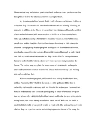 There are teaching packets that go with the book and many times speakers are also
brought in to talk to the kids in addition to reading the book.
My favorite part of this book is that it really educates and informs children in
a way that they can understand. Children love to imitate and learn by following an
example. In addition to the fitness program that I have designed, I have also written
a book and collaborated with an art student at Ball State to illustrate the book.
Although statistics are important and you can show videos and charts that scare
people into making healthier choices, these things do nothing to elicit change in
children. The age group that my program is designed for is elementary students,
specifically grades three through six. These children are old enough to understand
that their actions have consequences, but they cannot think far enough in to the
future to understand how their actions have consequences many years into the
future. The easiest way to explain the importance of a healthy diet and regular
exercise to children is to show them how it affects them now. Henry Gets Moving
and my book do just that.
At the start of the program, children will read a story that I have written,
entitled “Exercising Ellie” that tells the story of a little girl named Ellie that is
unhealthy and not able to keep up with her friends. She makes poor choices about
her diet and exercise, until she starts participating in a new after school program
that her school offers. With the help of her friends and family, she gets active, starts
eating better, and starts feeling much better about herself. Kids that are about to
start the Kids Gets Fit program will be able to relate with Ellie and see the end result
of what they can experience at the end of the program. At the end of the story, the
 