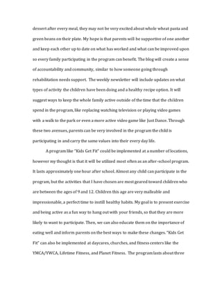 dessert after every meal, they may not be very excited about whole wheat pasta and
green beans on their plate. My hope is that parents will be supportive of one another
and keep each other up to date on what has worked and what can be improved upon
so every family participating in the program can benefit. The blog will create a sense
of accountability and community, similar to how someone going through
rehabilitation needs support. The weekly newsletter will include updates on what
types of activity the children have been doing and a healthy recipe option. It will
suggest ways to keep the whole family active outside of the time that the children
spend in the program, like replacing watching television or playing video games
with a walk to the park or even a more active video game like Just Dance. Through
these two avenues, parents can be very involved in the program the child is
participating in and carry the same values into their every day life.
A program like “Kids Get Fit” could be implemented at a number of locations,
however my thought is that it will be utilized most often as an after-school program.
It lasts approximately one hour after school. Almost any child can participate in the
program, but the activities that I have chosen are most geared toward children who
are between the ages of 9 and 12. Children this age are very malleable and
impressionable, a perfect time to instill healthy habits. My goal is to present exercise
and being active as a fun way to hang out with your friends, so that they are more
likely to want to participate. Then, we can also educate them on the importance of
eating well and inform parents on the best ways to make these changes. “Kids Get
Fit” can also be implemented at daycares, churches, and fitness centers like the
YMCA/YWCA, Lifetime Fitness, and Planet Fitness. The program lasts about three
 