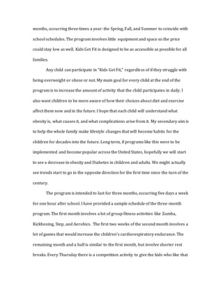 months, occurring three times a year: the Spring, Fall, and Summer to coincide with
school schedules. The program involves little equipment and space so the price
could stay low as well. Kids Get Fit is designed to be as accessible as possible for all
families.
Any child can participate in “Kids Get Fit,” regardless of if they struggle with
being overweight or obese or not. My main goal for every child at the end of the
program is to increase the amount of activity that the child participates in daily. I
also want children to be more aware of how their choices about diet and exercise
affect them now and in the future. I hope that each child will understand what
obesity is, what causes it, and what complications arise from it. My secondary aim is
to help the whole family make lifestyle changes that will become habits for the
children for decades into the future. Long term, if programs like this were to be
implemented and become popular across the United States, hopefully we will start
to see a decrease in obesity and Diabetes in children and adults. We might actually
see trends start to go in the opposite direction for the first time since the turn of the
century.
The program is intended to last for three months, occurring five days a week
for one hour after school. I have provided a sample schedule of the three-month
program. The first month involves a lot of group fitness activities like Zumba,
Kickboxing, Step, and Aerobics. The first two weeks of the second month involves a
lot of games that would increase the children’s cardiorespiratory endurance. The
remaining month and a half is similar to the first month, but involve shorter rest
breaks. Every Thursday there is a competition activity to give the kids who like that
 