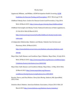 Works Cited
Lippincott, Williams, and Wilkins. ACSM Participation Health Screening. ACSM
Guidelines for Exercise Testing and Prescription, 2013. 9th ed, pg 19-38.
Childhood Obesity Facts. Centers for Disease Control and Prevention, 3 Sep 2014.
Web. 20 March 2015. http://www.cdc.gov/obesity/data/childhood.html
Childhood Overweight and Obesity Trends. National Conference of State Legislatures,
21 Feb 2014. Web 20 March 2015.
http://www.ncsl.org/research/health/childhood-obesity-trends-state-
rates.aspx
A Codependent Relationship: Diabetes and Obesity. Diabetic Care Services and
Pharmacy. Web. 20 March 2015.
http://www.diabeticcareservices.com/diabetes-education/diabetes-and-
obesity
Mayo Clinic Staff. Diseases and Conditions Type 2 Diabetes. Mayo Clinic, 24 July 2014.
Web. 20 March 2015. http://www.mayoclinic.org/diseases-conditions/type-
2-diabetes/basics/risk-factors/con-20031902
Mayo Clinic Staff. Diseases and Conditions Obesity. Mayo Clinic, 13 May 2014. Web.
20 March 2015. http://www.mayoclinic.org/diseases-
conditions/obesity/basics/complications/con-20014834
Rouzier, Pierre, and Chaz Nielsen. Henry Gets Moving. Amherst, MA: SportsMed,
2012. Print.
Statistics About Diabetes. American Diabetes Association, 10 June 2014. Web. 20
March 2015 http://www.diabetes.org/diabetes-basics/statistics/
 