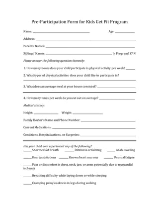 Pre-Participation Form for Kids Get Fit Program
Name: _________________________________________________ Age: _________________
Address: ______________________________________________________________________________________
Parents’ Names: _____________________________________________________________________________
Siblings’ Names: _________________________________________________________ In Program? Y/ N
Please answer the following questions honestly:
1. How many hours does your child participate in physical activity per week? ________
2. What types of physical activities does your child like to participate in?
_________________________________________________________________________________________________
3. What does an average meal at your house consist of? _________________________________
4. How many times per week do you eat out on average? _______________________________
Medical History:
Height: _____________________ Weight: __________________________
Family Doctor’s Name and Phone Number: _______________________________________________
Current Medications: ________________________________________________________________________
Conditions, Hospitalizations, or Surgeries: ________________________________________________
Has your child ever experienced any of the following?
_______ Shortness of Breath ________ Dizziness or fainting _______ Ankle swelling
_______ Heart palpitations ________ Known heart murmur ________ Unusual fatigue
_______ Pain or discomfort in chest, neck, jaw, or arms potentially due to myocardial
ischemia
_______ Breathing difficulty while laying down or while sleeping
_______ Cramping pain/weakness in legs during walking
 