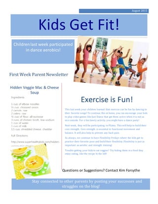 August 2015
Kids Get Fit!
Childrenlast week participated
in dance aerobics!
First Week Parent Newsletter
Exercise is Fun!
This last week your children learned that exercise can be fun by dancing to
their favorite songs! To continue this at home, you can encourage your kids
to play video games like Just Dance that get them active when it is not as
nice outside. For a fun family activity, you might have a dance party!
Next week, they will be participating in Pilates. This will help to build their
core strength. Core strength is essential to functional movement and
balance. It will also help to prevent any back pain.
As always, we continue to have Flexibility Fridays where the kids get to
practice their favorite pose and build their flexibility. Flexibility is just as
important as aerobic and strength training!
Trouble getting your kids to eat veggies? Try hiding them in a food they
enjoy eating, like the recipe to the left!
Stay connected to other parents by posting your successes and
struggles on the blog!
Hidden Veggie Mac & Cheese
Soup
Ingredients
1 cup of elbow noodles
½ cup, chopped onion
2 carrots, raw
2 celery, raw
¼ cup of flour, all-purpose
3 cups of chicken broth, low-sodium
1 cup of water
1 cup of milk
1.5 cup, shredded cheese, cheddar
Full Directions:
http://www.superhealthykids.com/hidden-
veggie-mac-cheese-soup/
Questions or Suggestions? Contact Kim Forsythe
 