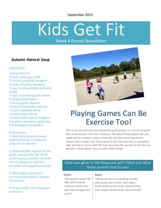 Have you gone to the blog post yet? Check out what
these parents had to say!
Kids Get FitWeek 4 Parent Newsletter
Playing Games Can Be
Exercise Too!
This week and next week the kids will be participating in a variety of games
that will build their muscular endurance. We played many games that you
might find at a summer camp to show the kids that exercising doesn’t
always look a certain way. This is good for the kids who have a competitive
edge and like to win as well! We have decreased the amount of rest time for
the kids so their hearts have to work a little harder.
Sarah: Mark:
“Getting my boy to do anything but play
video games was a chore. After only a
month of kids get fit, he has started to lose
some weight and feel better about himself!”
September 2015
Autumn Harvest Soup
Ingredients:
4 tbsp olive oil
2 leeks, white part only
3 carrots, peeled & chopped
3 stalks of celery, chopped
3 cups fresh pumpkin, peeled &
cubed
3 cups assorted squash, cubed
5 sprigs fresh thyme
3 cloves garlic, minced
3 tbsp fresh parsley, minced
4 cuprs vegetable stock
¾ cups bulgar wheat
1 bunch Swiss chard, chopped
5 medium tomatoes, small dice
Salt & peppter as needed
Instructions:
1. Heat oil in large stock pot
and sauté leeks, carrots and
celery for 5 minutes.
2. Add pumpkin, squash, thyme,
garlic, and parsley. Stir stock
and bring to a simmer. Cook for
10-15 minutes or until the
pumpkin and squash are tender
3. Add bulgar, chard, and
tomatoes and simmer another
10 minutes.
4. Season with salt and pepper
and serve.
Taken from:
http://www.chefannfoundation.org/for-
parents/home-recipes/autumn-harvest-soup/
“Kids get fit is great! My
little girl is actually
asking to outside and
play and eat veggies for
snack!”
 