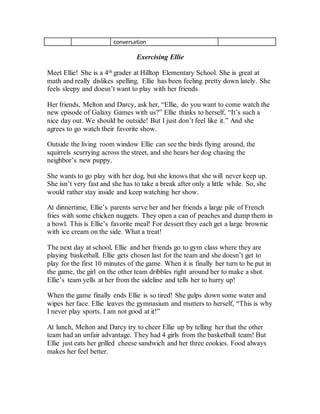 conversation
Exercising Ellie
Meet Ellie! She is a 4th grader at Hilltop Elementary School. She is great at
math and really dislikes spelling. Ellie has been feeling pretty down lately. She
feels sleepy and doesn’t want to play with her friends.
Her friends, Melton and Darcy, ask her, “Ellie, do you want to come watch the
new episode of Galaxy Games with us?” Ellie thinks to herself, “It’s such a
nice day out. We should be outside! But I just don’t feel like it.” And she
agrees to go watch their favorite show.
Outside the living room window Ellie can see the birds flying around, the
squirrels scurrying across the street, and she hears her dog chasing the
neighbor’s new puppy.
She wants to go play with her dog, but she knows that she will never keep up.
She isn’t very fast and she has to take a break after only a little while. So, she
would rather stay inside and keep watching her show.
At dinnertime, Ellie’s parents serve her and her friends a large pile of French
fries with some chicken nuggets. They open a can of peaches and dump them in
a bowl. This is Ellie’s favorite meal! For dessert they each get a large brownie
with ice cream on the side. What a treat!
The next day at school, Ellie and her friends go to gym class where they are
playing basketball. Ellie gets chosen last for the team and she doesn’t get to
play for the first 10 minutes of the game. When it is finally her turn to be put in
the game, the girl on the other team dribbles right around her to make a shot.
Ellie’s team yells at her from the sideline and tells her to hurry up!
When the game finally ends Ellie is so tired! She gulps down some water and
wipes her face. Ellie leaves the gymnasium and mutters to herself, “This is why
I never play sports. I am not good at it!”
At lunch, Melton and Darcy try to cheer Ellie up by telling her that the other
team had an unfair advantage. They had 4 girls from the basketball team! But
Ellie just eats her grilled cheese sandwich and her three cookies. Food always
makes her feel better.
 
