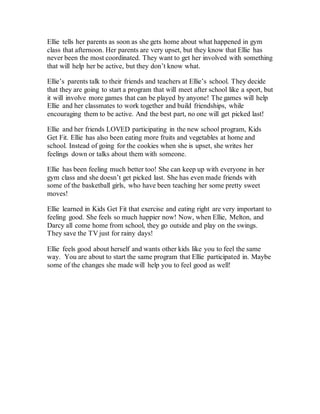 Ellie tells her parents as soon as she gets home about what happened in gym
class that afternoon. Her parents are very upset, but they know that Ellie has
never been the most coordinated. They want to get her involved with something
that will help her be active, but they don’t know what.
Ellie’s parents talk to their friends and teachers at Ellie’s school. They decide
that they are going to start a program that will meet after school like a sport, but
it will involve more games that can be played by anyone! The games will help
Ellie and her classmates to work together and build friendships, while
encouraging them to be active. And the best part, no one will get picked last!
Ellie and her friends LOVED participating in the new school program, Kids
Get Fit. Ellie has also been eating more fruits and vegetables at home and
school. Instead of going for the cookies when she is upset, she writes her
feelings down or talks about them with someone.
Ellie has been feeling much better too! She can keep up with everyone in her
gym class and she doesn’t get picked last. She has even made friends with
some of the basketball girls, who have been teaching her some pretty sweet
moves!
Ellie learned in Kids Get Fit that exercise and eating right are very important to
feeling good. She feels so much happier now! Now, when Ellie, Melton, and
Darcy all come home from school, they go outside and play on the swings.
They save the TV just for rainy days!
Ellie feels good about herself and wants other kids like you to feel the same
way. You are about to start the same program that Ellie participated in. Maybe
some of the changes she made will help you to feel good as well!
 