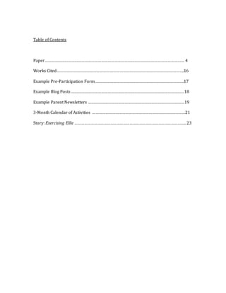 Table of Contents
Paper……………………………………………………………………………………………………………… 4
Works Cited…………………………………………………………………………………………………….16
Example Pre-Participation Form .…………………………………………………………………….17
Example Blog Posts …………………………………………………………………………………………18
Example Parent Newsletters ……………………………………………………………………………19
3-Month Calendar of Activities …………………………………………………………………………21
Story: Exercising Ellie …………………………………………………………………………………………...23
 