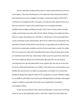 Doctors and other health professionals are able to determine that a person is
overweight or obese by calculating his or her body mass index. Body mass index is
determined from a person’s height and weight. A body mass index of 25.0-29.9 is
considered overweight and 30.0 or greater is considered obese. Research shows us
that more and more adults in the United States are overweight and obese
(Childhood Overweight and Obesity Trends, 2014). These trends continue despite
adults now knowing more about the chronic effects of being overweight and obese.
There are many speculations as to why this is. I think that our fast-paced lifestyle is
a main contributor to this phenomenon. Most of our children do not experience the
same kind of home-cooked meals every day like our grandparents would have had.
Fast food is conveniently available and often chosen many times a week. For adults,
there are many more office jobs being filled than factory jobs, meaning more adults
are sedentary most of the day. Many times it takes years for a person to notice that
his or her weight has gotten out of hand and by that point the chronic medical
consequences have already taken effect. In my opinion, the best way to reverse the
trend is to instill good habits into our children. The importance someone places on a
healthy diet and exercise as a child or young adult is very likely to be carried into
adulthood. My goal through the “Kids Get Fit” program is to create a lifestyle change
in our children and families that will become lifelong habits, drastically reducing the
number of children and adults who suffer from complications from being
overweight or obese.
It may not seem intuitive that a fast-paced lifestyle is a main cause of obesity.
However, the on-the-go lifestyle leads to a diet that is high in fat and sodium and
 