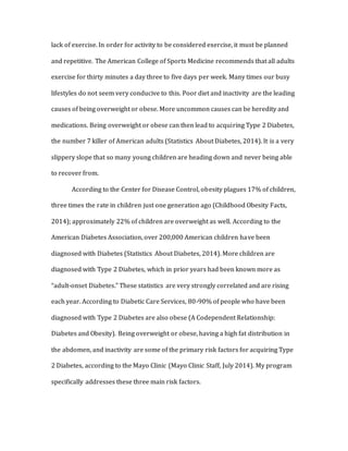 lack of exercise. In order for activity to be considered exercise, it must be planned
and repetitive. The American College of Sports Medicine recommends that all adults
exercise for thirty minutes a day three to five days per week. Many times our busy
lifestyles do not seem very conducive to this. Poor diet and inactivity are the leading
causes of being overweight or obese. More uncommon causes can be heredity and
medications. Being overweight or obese can then lead to acquiring Type 2 Diabetes,
the number 7 killer of American adults (Statistics About Diabetes, 2014). It is a very
slippery slope that so many young children are heading down and never being able
to recover from.
According to the Center for Disease Control, obesity plagues 17% of children,
three times the rate in children just one generation ago (Childhood Obesity Facts,
2014); approximately 22% of children are overweight as well. According to the
American Diabetes Association, over 200,000 American children have been
diagnosed with Diabetes (Statistics About Diabetes, 2014). More children are
diagnosed with Type 2 Diabetes, which in prior years had been known more as
“adult-onset Diabetes.” These statistics are very strongly correlated and are rising
each year. According to Diabetic Care Services, 80-90% of people who have been
diagnosed with Type 2 Diabetes are also obese (A Codependent Relationship:
Diabetes and Obesity). Being overweight or obese, having a high fat distribution in
the abdomen, and inactivity are some of the primary risk factors for acquiring Type
2 Diabetes, according to the Mayo Clinic (Mayo Clinic Staff, July 2014). My program
specifically addresses these three main risk factors.
 