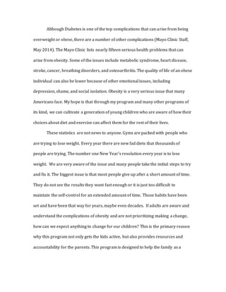 Although Diabetes is one of the top complications that can arise from being
overweight or obese, there are a number of other complications (Mayo Clinic Staff,
May 2014). The Mayo Clinic lists nearly fifteen serious health problems that can
arise from obesity. Some of the issues include metabolic syndrome, heart disease,
stroke, cancer, breathing disorders, and osteoarthritis. The quality of life of an obese
individual can also be lower because of other emotional issues, including
depression, shame, and social isolation. Obesity is a very serious issue that many
Americans face. My hope is that through my program and many other programs of
its kind, we can cultivate a generation of young children who are aware of how their
choices about diet and exercise can affect them for the rest of their lives.
These statistics are not news to anyone. Gyms are packed with people who
are trying to lose weight. Every year there are new fad diets that thousands of
people are trying. The number one New Year’s resolution every year is to lose
weight. We are very aware of the issue and many people take the initial steps to try
and fix it. The biggest issue is that most people give up after a short amount of time.
They do not see the results they want fast enough or it is just too difficult to
maintain the self-control for an extended amount of time. Those habits have been
set and have been that way for years, maybe even decades. If adults are aware and
understand the complications of obesity and are not prioritizing making a change,
how can we expect anything to change for our children? This is the primary reason
why this program not only gets the kids active, but also provides resources and
accountability for the parents. This program is designed to help the family as a
 