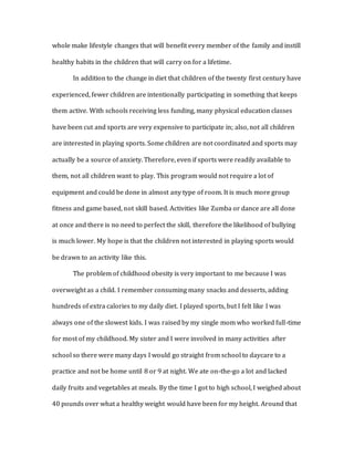 whole make lifestyle changes that will benefit every member of the family and instill
healthy habits in the children that will carry on for a lifetime.
In addition to the change in diet that children of the twenty first century have
experienced, fewer children are intentionally participating in something that keeps
them active. With schools receiving less funding, many physical education classes
have been cut and sports are very expensive to participate in; also, not all children
are interested in playing sports. Some children are not coordinated and sports may
actually be a source of anxiety. Therefore, even if sports were readily available to
them, not all children want to play. This program would not require a lot of
equipment and could be done in almost any type of room. It is much more group
fitness and game based, not skill based. Activities like Zumba or dance are all done
at once and there is no need to perfect the skill, therefore the likelihood of bullying
is much lower. My hope is that the children not interested in playing sports would
be drawn to an activity like this.
The problem of childhood obesity is very important to me because I was
overweight as a child. I remember consuming many snacks and desserts, adding
hundreds of extra calories to my daily diet. I played sports, but I felt like I was
always one of the slowest kids. I was raised by my single mom who worked full-time
for most of my childhood. My sister and I were involved in many activities after
school so there were many days I would go straight from school to daycare to a
practice and not be home until 8 or 9 at night. We ate on-the-go a lot and lacked
daily fruits and vegetables at meals. By the time I got to high school, I weighed about
40 pounds over what a healthy weight would have been for my height. Around that
 
