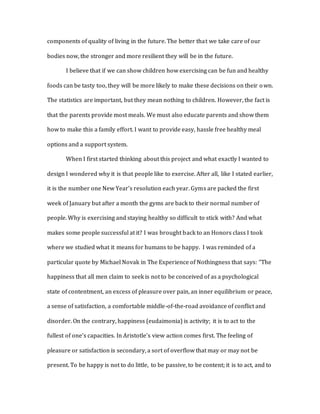 components of quality of living in the future. The better that we take care of our
bodies now, the stronger and more resilient they will be in the future.
I believe that if we can show children how exercising can be fun and healthy
foods can be tasty too, they will be more likely to make these decisions on their own.
The statistics are important, but they mean nothing to children. However, the fact is
that the parents provide most meals. We must also educate parents and show them
how to make this a family effort. I want to provide easy, hassle free healthy meal
options and a support system.
When I first started thinking about this project and what exactly I wanted to
design I wondered why it is that people like to exercise. After all, like I stated earlier,
it is the number one New Year’s resolution each year. Gyms are packed the first
week of January but after a month the gyms are back to their normal number of
people. Why is exercising and staying healthy so difficult to stick with? And what
makes some people successful at it? I was brought back to an Honors class I took
where we studied what it means for humans to be happy. I was reminded of a
particular quote by Michael Novak in The Experience of Nothingness that says: “The
happiness that all men claim to seek is not to be conceived of as a psychological
state of contentment, an excess of pleasure over pain, an inner equilibrium or peace,
a sense of satisfaction, a comfortable middle-of-the-road avoidance of conflict and
disorder. On the contrary, happiness (eudaimonia) is activity; it is to act to the
fullest of one’s capacities. In Aristotle’s view action comes first. The feeling of
pleasure or satisfaction is secondary, a sort of overflow that may or may not be
present. To be happy is not to do little, to be passive, to be content; it is to act, and to
 