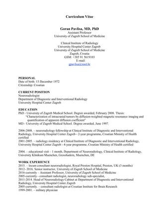 Curriculum Vitae
Goran Pavlisa, MD, PhD
Assistant Professor
University of Zagreb School of Medicine
Clinical Institute of Radiology
University Hospital Center Zagreb
University of Zagreb School of Medicine
Zagreb, Croatia
GSM: +385 91 5619103
E-mail:
gpavlisa@xnet.hr
PERSONAL
Date of birth: 13 December 1972
Citizenship: Croatian
CURRENT POSITION
Neuroradiologist
Department of Diagnostic and Interventional Radiology
University Hospital Center Zagreb
EDUCATION
PhD - University of Zagreb Medical School. Degree awarded, February 2008. Thesis:
“Characterization of intracranial tumors by diffusion-weighted magnetic resonance imaging and
quantification of apparent diffusion coefficient”
MD - University of Zagreb Medical School. Degree awarded, June 1997.
2006-2008. – neuroradiology fellowship at Clinical Institute of Diagnostic and Interventional
Radiology, University Hospital Center Zagreb - 2-year programme, Croatian Ministry of Health
certified
2001-2005. – radiology residency at Clinical Institute of Diagnostic and Interventional Radiology,
University Hospital Center Zagreb - 4-year programme, Croatian Ministry of Health certified
2004. – educational visit – 1 month, Department of Neuroradiology, Clinical Institute of Radiology,
University Klinikum Muenchen, Grosshadern, Muenchen, DE
WORK EXPERIENCE
2015. – locum consultant neuroradiologist, Royal Preston Hospital, Preston, UK (3 months)
2012- 2016. Senior instructor, University of Zagreb School of Medicine
2016-currently – Assistant Professor, University of Zagreb School of Medicine
2005-currently - consultant radiologist, neuroradiology sub-specialist,
2011-2014. Head of Neuroradiology Cabinet at Department of Diagnostic and Interventional
Radiology, University Hospital Center Zagreb
2005-currently. – consultant radiologist at Croatian Institute for Brain Research
1999-2001. – military physician
 