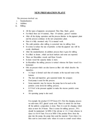NEW PREPARATION PLANT
The processes involved are
i. Standardisation
ii. Addition
iii. Milling
 All the types of pigments are prepared. They blue, black , green
 For black there are 14 varieties, blue- 10 varieties, green-5 varieties
 After all the drying operation and the process finishes in the pigment plant
and the process continues in the new preparation plant.
 Here it is fully atomised only 1% is manual work
 The solid particles after milling is converted into its milling form
 It is done to reduce the size of particles so that the pigment size will be
evenly distributed.
 After the standardisation & addition process then it goes for milling
 It is filled in drums , which are local markets and some are exported.
 There are Macmillan vessels and Dyno Vessels.
 In dyno vessel the capacity intake is more.
 In Macmillan the milling process is vertical whereas the Dyno vessel it is
horizontal.
 Oils are present which are also known as filter oils which dissolve the
impurities.
 A 2 layer is formed such that oil remains at the top and water at the
bottom.
 The dust and impurities gets separated inside the scrapper.
 Feed pump is used for this process.
 Some materials may be viscous the pump has to be used so the
particles come down for milling process.
 0.5 N/m2 is the pressure applied to make the viscous particle come
down.
 Air operating pump is also used.
For example the product CC FP Green 631. First the charging process
we add water, H27, glacial acetic acid. Then it is stirred for one hour
till the uniform composition is done. Then it is sent for charging which
takes at most for 24 hours. Then it comes for milling process , 30°c
should be maintained. In MM-13 the std size is 1.2-1.3 mm whereas in
dyno it is 0.6-0.7mm. For ex in MM-13 the product flows from the
pipe into the pump, the pump then send the material. From where it is
then sent to a non return valve where it is sent to a small vessel where
 