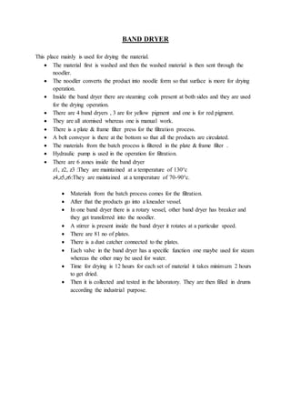 BAND DRYER
This place mainly is used for drying the material.
 The material first is washed and then the washed material is then sent through the
noodler.
 The noodler converts the product into noodle form so that surface is more for drying
operation.
 Inside the band dryer there are steaming coils present at both sides and they are used
for the drying operation.
 There are 4 band dryers , 3 are for yellow pigment and one is for red pigment.
 They are all atomised whereas one is manual work.
 There is a plate & frame filter press for the filtration process.
 A belt conveyor is there at the bottom so that all the products are circulated.
 The materials from the batch process is filtered in the plate & frame filter .
 Hydraulic pump is used in the operation for filtration.
 There are 6 zones inside the band dryer
z1, z2, z3 :They are maintained at a temperature of 130°c
z4,z5,z6:They are maintained at a temperature of 70-90°c.
 Materials from the batch process comes for the filtration.
 After that the products go into a kneader vessel.
 In one band dryer there is a rotary vessel, other band dryer has breaker and
they get transferred into the noodler.
 A stirrer is present inside the band dryer it rotates at a particular speed.
 There are 81 no of plates.
 There is a dust catcher connected to the plates.
 Each valve in the band dryer has a specific function one maybe used for steam
whereas the other may be used for water.
 Time for drying is 12 hours for each set of material it takes minimum 2 hours
to get dried.
 Then it is collected and tested in the laboratory. They are then filled in drums
according the industrial purpose.
 