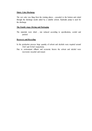 Slurry Cake Discharge
The wet cake was flung from the rotating places , cascaded to the bottom and exited
through the discharge nozzle aided by a suitable solvent. Hydraulic pump is used for
the discharge.
The Fourth stage: Drying and Packaging
The materials were dried , size reduced according to specifications, cooled and
packed.
Recovery and Recycling
In the production process large quantity of solvent and alcohols were required around
32m3 and 16.8m3 respectively.
Due to environment effluent and economic factors the solvent and alcohol were
recovered, recycled and reused.
 