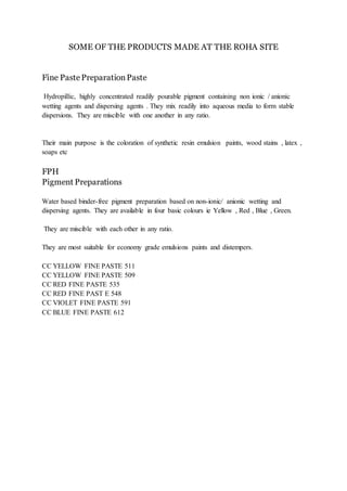 SOME OF THE PRODUCTS MADE AT THE ROHA SITE
Fine PastePreparationPaste
Hydropillic, highly concentrated readily pourable pigment containing non ionic / anionic
wetting agents and dispersing agents . They mix readily into aqueous media to form stable
dispersions. They are miscible with one another in any ratio.
Their main purpose is the coloration of synthetic resin emulsion paints, wood stains , latex ,
soaps etc
FPH
Pigment Preparations
Water based binder-free pigment preparation based on non-ionic/ anionic wetting and
dispersing agents. They are available in four basic colours ie Yellow , Red , Blue , Green.
They are miscible with each other in any ratio.
They are most suitable for economy grade emulsions paints and distempers.
CC YELLOW FINE PASTE 511
CC YELLOW FINE PASTE 509
CC RED FINE PASTE 535
CC RED FINE PAST E 548
CC VIOLET FINE PASTE 591
CC BLUE FINE PASTE 612
 