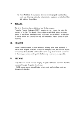 4) Noise Pollution: If any machine does not operate properly such that they
create any disturbing noise , the instrumentation engineers are called and they
find solutions the problem.
II. SAFETY
This is for the safety of every individual and for the company.
Protective Personal Equipments(PPE'S) are given to every person who enters the
premises of the Site. They include Shoes resistant to acid &oil, goggles to protect
spilling of any harmful substances falling on the eyes. Safety Helmets are also given
so that the head is well covered from any hard substances .Rubber gloves are given
necessary.
III. HEALTH
Health is a major concern for every individual working in the plant. Whenever a
person enters the plant he/she has to know the emergency exits, first aid box, shower
to wash away if any harmful substance falls on the body. If any accident occurs take
all the safety precautions and report to the Infirmary centre as soon as possible.
IV. AFFAIRS
Every individual should have self integrity & dignity of himself. Discipline should be
maintained thought the period of one's stay.
Mobile phones are not allowed inside as they create sparks and can create any
destruction in the plant.
 