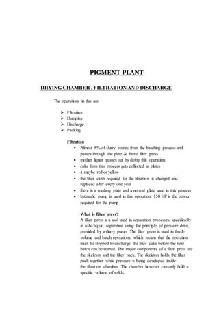 PIGMENT PLANT
DRYING CHAMBER , FILTRATION AND DISCHARGE
The operations in this are
 Filtration
 Dumping
 Discharge
 Packing
Filtration
 Almost 8% of slurry comes from the batching process and
passes through the plate & frame filter press.
 mother liquor passes out by doing this operation.
 cake from this process gets collected at plates
 it maybe red or yellow
 the filter cloth required for the filtration is changed and
replaced after every one year
 there is a washing plate and a normal plate used in this process
 hydraulic pump is used in this operation, 150 HP is the power
required for the pump
What is filter press?
A filter press is a tool used in separation processes, specifically
in solid/liquid separation using the principle of pressure drive,
provided by a slurry pump. The filter press is used in fixed-
volume and batch operations, which means that the operation
must be stopped to discharge the filter cake before the next
batch can be started. The major components of a filter press are
the skeleton and the filter pack. The skeleton holds the filter
pack together while pressure is being developed inside
the filtration chamber. The chamber however can only hold a
specific volume of solids.
 