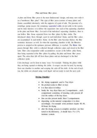 Plate and frame filter press
A plate and frame filter press is the most fundamental design, and many now refer it
as a "membrane filter plate". This type of filter press consists of many plates and
frames assembled alternately with the supports of a pair of rails. The presence of a
centrifuge pump ensures the remaining suspended solids do not settle in the system,
and its main function is to deliver the suspension into each of the separating chambers
in the plate and frame filter. For each of the individual separating chambers, there is
one hollow filter frame separated from two filter plates by filter cloths. The
introduced slurry flows through a port in each individual frame, and the filter cakes
are accumulated in each hollow frame. As the filter cake becomes thicker, the filter
resistance increases as well. So when the separating chamber is full, the filtration
process is stopped as the optimum pressure difference is reached. The filtrate that
passes through filter cloth is collected through collection pipes and stored in the filter
tank. Filter cake (suspended solid) accumulation occurs at the hollow plate frame,
then being separated at the filter plates by pulling the plate and frame filter press
apart. The cakes then fall off from those plates and are discharged to the final
collection point.
Cake discharge can be done in many ways. For example: Shaking the plates while
they are being opened or shaking the cloths. A scraper can also be used, by moving
from one chamber to another and scraping the cake off the cloth. At the end of each
run, the cloths are cleaned using wash liquid and are ready to start the next cycle
Drying Chamber
 the drying equipment used is Tray dryer.
 the product (cake) is filled in trays
 it is then taken in trolleys
 Inside the tray dryer there are 2 compartments , each
compartment consisting of steaming coils present all
over the surface of the tray dryer.
 fans are also present inside these 2 compartments
 depending on the material composition it is dries
accordingly. For example some products require 40, 48,
60 hours for drying
 after the drying process is complete products are then
tested in the laboratory , it should have 1%-1.5%
moisture content.
 