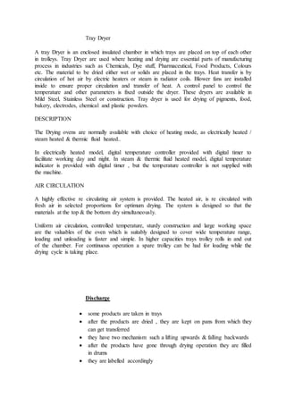Tray Dryer
A tray Dryer is an enclosed insulated chamber in which trays are placed on top of each other
in trolleys. Tray Dryer are used where heating and drying are essential parts of manufacturing
process in industries such as Chemicals, Dye stuff, Pharmaceutical, Food Products, Colours
etc. The material to be dried either wet or solids are placed in the trays. Heat transfer is by
circulation of hot air by electric heaters or steam in radiator coils. Blower fans are installed
inside to ensure proper circulation and transfer of heat. A control panel to control the
temperature and other parameters is fixed outside the dryer. These dryers are available in
Mild Steel, Stainless Steel or construction. Tray dryer is used for drying of pigments, food,
bakery, electrodes, chemical and plastic powders.
DESCRIPTION
The Drying ovens are normally available with choice of heating mode, as electrically heated /
steam heated & thermic fluid heated..
In electrically heated model, digital temperature controller provided with digital timer to
facilitate working day and night. In steam & thermic fluid heated model, digital temperature
indicator is provided with digital timer , but the temperature controller is not supplied with
the machine.
AIR CIRCULATION
A highly effective re circulating air system is provided. The heated air, is re circulated with
fresh air in selected proportions for optimum drying. The system is designed so that the
materials at the top & the bottom dry simultaneously.
Uniform air circulation, controlled temperature, sturdy construction and large working space
are the valuables of the oven which is suitably designed to cover wide temperature range,
loading and unloading is faster and simple. In higher capacities trays trolley rolls in and out
of the chamber. For continuous operation a spare trolley can be had for loading while the
drying cycle is taking place.
Discharge
 some products are taken in trays
 after the products are dried , they are kept on pans from which they
can get transferred
 they have two mechanism such a lifting upwards & falling backwards
 after the products have gone through drying operation they are filled
in drums
 they are labelled accordingly
 