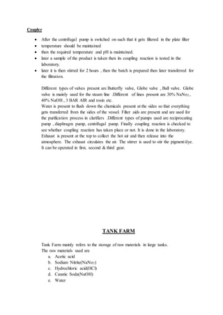 Coupler
 After the centrifugal pump is switched on such that it gets filtered in the plate filter
 temperature should be maintained
 then the required temperature and pH is maintained.
 later a sample of the product is taken then its coupling reaction is tested in the
laboratory.
 later it is then stirred for 2 hours , then the batch is prepared then later transferred for
the filtration.
Different types of valves present are Butterfly valve, Globe valve , Ball valve. Globe
valve is mainly used for the steam line .Different of lines present are 30% NaNo2 ,
40% NaOH , 3 BAR AIR and rosin etc.
Water is present to flush down the chemicals present at the sides so that everything
gets transferred from the sides of the vessel. Filter aids are present and are used for
the purification process in clarifiers .Different types of pumps used are reciprocating
pump , diaphragm pump, centrifugal pump. Finally coupling reaction is checked to
see whether coupling reaction has taken place or not. It is done in the laboratory.
Exhaust is present at the top to collect the hot air and then release into the
atmosphere. The exhaust circulates the air. The stirrer is used to stir the pigment/dye.
It can be operated in first, second & third gear.
TANK FARM
Tank Farm mainly refers to the storage of raw materials in large tanks.
The raw materials used are
a. Acetic acid
b. Sodium Nitrite(NaNo2)
c. Hydrochloric acid(HCl)
d. Caustic Soda(NaOH)
e. Water
 