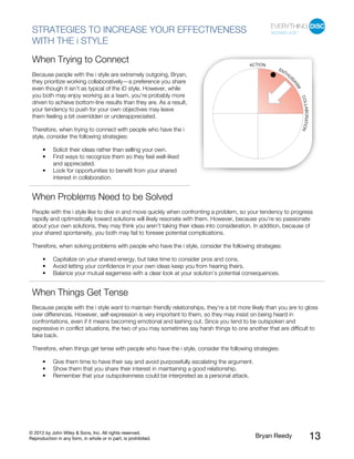 © 2012 by John Wiley & Sons, Inc. All rights reserved.
Reproduction in any form, in whole or in part, is prohibited. Bryan Reedy 13
STRATEGIES TO INCREASE YOUR EFFECTIVENESS
WITH THE i STYLE
When Trying to Connect
Because people with the i style are extremely outgoing, Bryan,
they prioritize working collaboratively—a preference you share
even though it isn’t as typical of the iD style. However, while
you both may enjoy working as a team, you’re probably more
driven to achieve bottom-line results than they are. As a result,
your tendency to push for your own objectives may leave
them feeling a bit overridden or underappreciated.
Therefore, when trying to connect with people who have the i
style, consider the following strategies:
• Solicit their ideas rather than selling your own.
• Find ways to recognize them so they feel well-liked
and appreciated.
• Look for opportunities to benefit from your shared
interest in collaboration.
When Problems Need to be Solved
People with the i style like to dive in and move quickly when confronting a problem, so your tendency to progress
rapidly and optimistically toward solutions will likely resonate with them. However, because you’re so passionate
about your own solutions, they may think you aren’t taking their ideas into consideration. In addition, because of
your shared spontaneity, you both may fail to foresee potential complications.
Therefore, when solving problems with people who have the i style, consider the following strategies:
• Capitalize on your shared energy, but take time to consider pros and cons.
• Avoid letting your confidence in your own ideas keep you from hearing theirs.
• Balance your mutual eagerness with a clear look at your solution’s potential consequences.
When Things Get Tense
Because people with the i style want to maintain friendly relationships, they’re a bit more likely than you are to gloss
over differences. However, self-expression is very important to them, so they may insist on being heard in
confrontations, even if it means becoming emotional and lashing out. Since you tend to be outspoken and
expressive in conflict situations, the two of you may sometimes say harsh things to one another that are difficult to
take back.
Therefore, when things get tense with people who have the i style, consider the following strategies:
• Give them time to have their say and avoid purposefully escalating the argument.
• Show them that you share their interest in maintaining a good relationship.
• Remember that your outspokenness could be interpreted as a personal attack.
 