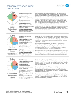 © 2012 by John Wiley & Sons, Inc. All rights reserved.
Reproduction in any form, in whole or in part, is prohibited. Bryan Reedy 18
PERSONALIZED STYLE INDEX:
THE i STYLES
Goals: Exciting breakthroughs
Judges others by: Ability to think
creatively, charisma
Influences others by: Boldness,
passion
Overuses: Impulsiveness,
outspokenness
Under pressure: Becomes
impulsive, lashes out at others
Fears: Fixed environments, loss of
approval or attention
iD Style
Action
Enthusiasm
Results
Would increase effectiveness
through: Focusing on the details,
patience, listening to others
Bryan, people with the iD style prioritize Action, so they tend to focus on
moving toward their goals quickly. They like to maintain a fast pace, and
they’re probably comfortable making decisions on the fly. Because you share
their active pace, you may join them in working to create momentum.
In addition, they also prioritize Enthusiasm, and they may come across as
high-energy people who like to rally others around a common goal. Most
likely, they maintain an upbeat attitude and bring a genuine optimism to their
work. You also tend to express yourself and stay positive, so you may
appreciate their tendency to get people excited about ideas.
Furthermore, those with the iD style also prioritize Results, so they may come
across as ambitious and goal-oriented. Most likely, they enjoy leveraging
relationships to achieve new accomplishments. You also want results, so you
can probably relate to their ambition.
Goals: Popularity, approval,
excitement
Judges others by: Openness,
social skills, enthusiasm
Influences others by: Charm,
optimism, energy
Overuses: Optimism, praise
Under pressure: Becomes
disorganized, gets overly
expressive
Fears: Rejection, not being heard
i Style
Enthusiasm
Action
Collaboration
Would increase effectiveness
through: Being more objective,
following through on tasks
People with the i style put a high priority on Enthusiasm and tend to maintain
an upbeat attitude. They get excited about new possibilities, and they may be
very expressive when communicating their ideas. Although you tend to share
their optimistic viewpoint, you may believe that they occasionally substitute
high energy for results.
In addition, they prioritize Action, so they often focus on making quick
progress toward exciting solutions. Since they tend to be fast-paced, they
may be eager to get going without spending a lot of time considering the
consequences. Since you tend to share their preference to hit the ground
running, you may relate well to their spontaneous approach.
Furthermore, those with the i style also value Collaboration. They usually enjoy
meeting new people, and they may have a talent for getting everyone involved
and building team spirit. Since you share their emphasis on collaborative
efforts, you may join them in looking for opportunities to promote teamwork.
Goals: Friendship
Judges others by: Ability to see
good in others, warmth
Influences others by:
Agreeableness, empathy
Overuses: Patience with others,
indirect approaches
Under pressure: Takes criticism
personally, avoids conflict
Fears: Pressuring others, being
disliked
iS Style
Collaboration
Enthusiasm
Support
Would increase effectiveness
through: Acknowledging others’
flaws, confronting problems
People with the iS style prioritize Collaboration, so they enjoy teaming up with
others as much as possible. Because they want everyone to feel included,
they tend to spend time and energy getting people involved. Since you share
their desire to work with others, you may be just as eager as they are to turn
tasks into group projects.
In addition, they also prioritize Enthusiasm, and they’re likely to bring a
positive attitude to their work and relationships. They’re light-hearted and
encouraging, and they often like to spread their optimistic spirit to others.
Because you share their positive outlook, you probably find it easy to relate to
their happy-go-lucky approach.
Furthermore, those with the iS style also value Support, so they tend to be
flexible people who want what’s best for the group. When others struggle,
they tend to show concern and offer uncritical support. You may think their
accepting approach is too softhearted.
 