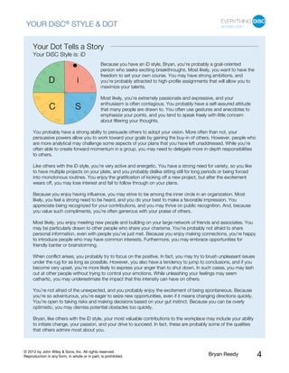 © 2012 by John Wiley & Sons, Inc. All rights reserved.
Reproduction in any form, in whole or in part, is prohibited. Bryan Reedy 4
YOUR DiSC® STYLE & DOT
Your Dot Tells a Story
Your DiSC Style is: iD
Because you have an iD style, Bryan, you’re probably a goal-oriented
person who seeks exciting breakthroughs. Most likely, you want to have the
freedom to set your own course. You may have strong ambitions, and
you’re probably attracted to high-profile assignments that will allow you to
maximize your talents.
Most likely, you’re extremely passionate and expressive, and your
enthusiasm is often contagious. You probably have a self-assured attitude
that many people are drawn to. You often use gestures and anecdotes to
emphasize your points, and you tend to speak freely with little concern
about filtering your thoughts.
You probably have a strong ability to persuade others to adopt your vision. More often than not, your
persuasive powers allow you to work toward your goals by gaining the buy-in of others. However, people who
are more analytical may challenge some aspects of your plans that you have left unaddressed. While you’re
often able to create forward momentum in a group, you may need to delegate more in-depth responsibilities
to others.
Like others with the iD style, you’re very active and energetic. You have a strong need for variety, so you like
to have multiple projects on your plate, and you probably dislike sitting still for long periods or being forced
into monotonous routines. You enjoy the gratification of kicking off a new project, but after the excitement
wears off, you may lose interest and fail to follow through on your plans.
Because you enjoy having influence, you may strive to be among the inner circle in an organization. Most
likely, you feel a strong need to be heard, and you do your best to make a favorable impression. You
appreciate being recognized for your contributions, and you may thrive on public recognition. And, because
you value such compliments, you’re often generous with your praise of others.
Most likely, you enjoy meeting new people and building on your large network of friends and associates. You
may be particularly drawn to other people who share your charisma. You’re probably not afraid to share
personal information, even with people you’ve just met. Because you enjoy making connections, you’re happy
to introduce people who may have common interests. Furthermore, you may embrace opportunities for
friendly banter or brainstorming.
When conflict arises, you probably try to focus on the positive. In fact, you may try to brush unpleasant issues
under the rug for as long as possible. However, you also have a tendency to jump to conclusions, and if you
become very upset, you’re more likely to express your anger than to shut down. In such cases, you may lash
out at other people without trying to control your emotions. While unleashing your feelings may seem
cathartic, you may underestimate the impact that this intensity can have on others.
You’re not afraid of the unexpected, and you probably enjoy the excitement of being spontaneous. Because
you’re so adventurous, you’re eager to seize new opportunities, even if it means changing directions quickly.
You’re open to taking risks and making decisions based on your gut instinct. Because you can be overly
optimistic, you may dismiss potential obstacles too quickly.
Bryan, like others with the iD style, your most valuable contributions to the workplace may include your ability
to initiate change, your passion, and your drive to succeed. In fact, these are probably some of the qualities
that others admire most about you.
 