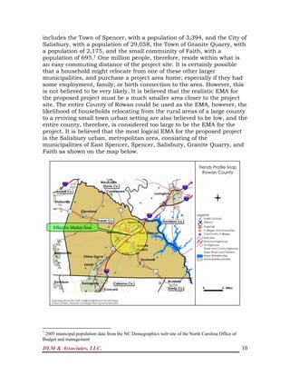 DLM & Associates, LLC. 10
includes the Town of Spencer, with a population of 3,394, and the City of
Salisbury, with a population of 29,058, the Town of Granite Quarry, with
a population of 2,175, and the small community of Faith, with a
population of 695.7 One million people, therefore, reside within what is
an easy commuting distance of the project site. It is certainly possible
that a household might relocate from one of these other larger
municipalities, and purchase a project area home; especially if they had
some employment, family, or birth connection to the area. However, this
is not believed to be very likely. It is believed that the realistic EMA for
the proposed project must be a much smaller area closer to the project
site. The entire County of Rowan could be used as the EMA, however, the
likelihood of households relocating from the rural areas of a large county
to a reviving small town urban setting are also believed to be low, and the
entire county, therefore, is considered too large to be the EMA for the
project. It is believed that the most logical EMA for the proposed project
is the Salisbury urban, metropolitan area, consisting of the
municipalities of East Spencer, Spencer, Salisbury, Granite Quarry, and
Faith as shown on the map below.
7
2005 municipal population data from the NC Demographics web site of the North Carolina Office of
Budget and management
Effective Market Area
 