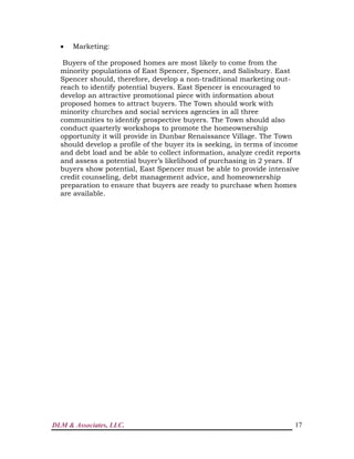 DLM & Associates, LLC. 17
 Marketing:
Buyers of the proposed homes are most likely to come from the
minority populations of East Spencer, Spencer, and Salisbury. East
Spencer should, therefore, develop a non-traditional marketing out-
reach to identify potential buyers. East Spencer is encouraged to
develop an attractive promotional piece with information about
proposed homes to attract buyers. The Town should work with
minority churches and social services agencies in all three
communities to identify prospective buyers. The Town should also
conduct quarterly workshops to promote the homeownership
opportunity it will provide in Dunbar Renaissance Village. The Town
should develop a profile of the buyer its is seeking, in terms of income
and debt load and be able to collect information, analyze credit reports
and assess a potential buyer’s likelihood of purchasing in 2 years. If
buyers show potential, East Spencer must be able to provide intensive
credit counseling, debt management advice, and homeownership
preparation to ensure that buyers are ready to purchase when homes
are available.
 