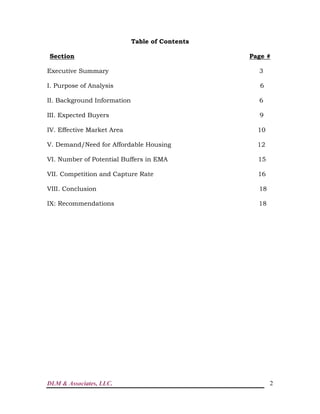 DLM & Associates, LLC. 2
Table of Contents
Section Page #
Executive Summary 3
I. Purpose of Analysis 6
II. Background Information 6
III. Expected Buyers 9
IV. Effective Market Area 10
V. Demand/Need for Affordable Housing 12
VI. Number of Potential Buffers in EMA 15
VII. Competition and Capture Rate 16
VIII. Conclusion 18
IX: Recommendations 18
 