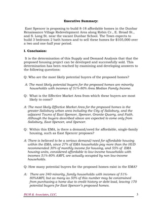 DLM & Associates, LLC. 3
Executive Summary:
East Spencer is proposing to build 8-18 affordable homes in the Dunbar
Renaissance Village Redevelopment Area along Robin Cr., E. Broad St.,
and S. Long St. near the vacant Dunbar School. The Town expects to
build 3 bedroom 2 bath homes and to sell these homes for $105,000 over
a two and one-half year period.
I. Conclusion:
It is the determination of this Supply and Demand Analysis that that the
proposed housing project can be developed and successfully sold. This
determination has been reached by examining and developing answers to
the following questions:
Q: Who are the most likely potential buyers of the proposed homes?
A: The most likely potential buyers for the proposed homes are minority
households with incomes of 51%-80% Area Median Family Income.
Q: What is the Effective Market Area from which these buyers are most
likely to come?
A: The most likely Effective Market Area for the proposed homes is the
greater Salisbury urban area including the City of Salisbury, and the
adjacent Towns of East Spencer, Spencer, Granite Quarry, and Faith.
Although the buyers described above are expected to come only from
Salisbury, East Spencer, and Spencer.
Q: Within this EMA, is there a demand/need for affordable, single-family
housing, such as East Spencer proposes?
A: There is believed to be a serious demand/need for affordable housing
within the EMA, since 27% of EMA households pay more than the HUD
recommended 30% of monthly income for housing, and 55% of EMA
housing units, considered affordable to low-income households with
incomes 51%-80% AMFI, are actually occupied by non low-income
households.
Q: How many potential buyers for the proposed homes exist in the EMA?
A: There are 340 minority, family households with incomes of 51%-
80%AMFI, but as many as 50% of this number may be constrained
from purchasing a home due to credit history or debt load, leaving 170
potential buyers for East Spencer’s proposed homes.
 