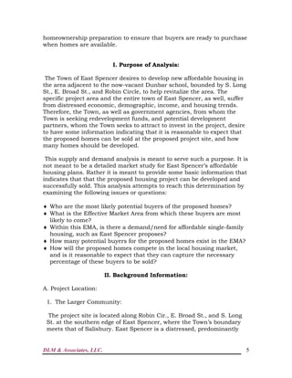 DLM & Associates, LLC. 5
homeownership preparation to ensure that buyers are ready to purchase
when homes are available.
I. Purpose of Analysis:
The Town of East Spencer desires to develop new affordable housing in
the area adjacent to the now-vacant Dunbar school, bounded by S. Long
St., E. Broad St., and Robin Circle, to help revitalize the area. The
specific project area and the entire town of East Spencer, as well, suffer
from distressed economic, demographic, income, and housing trends.
Therefore, the Town, as well as government agencies, from whom the
Town is seeking redevelopment funds, and potential development
partners, whom the Town seeks to attract to invest in the project, desire
to have some information indicating that it is reasonable to expect that
the proposed homes can be sold at the proposed project site, and how
many homes should be developed.
This supply and demand analysis is meant to serve such a purpose. It is
not meant to be a detailed market study for East Spencer’s affordable
housing plans. Rather it is meant to provide some basic information that
indicates that that the proposed housing project can be developed and
successfully sold. This analysis attempts to reach this determination by
examining the following issues or questions:
 Who are the most likely potential buyers of the proposed homes?
 What is the Effective Market Area from which these buyers are most
likely to come?
 Within this EMA, is there a demand/need for affordable single-family
housing, such as East Spencer proposes?
 How many potential buyers for the proposed homes exist in the EMA?
 How will the proposed homes compete in the local housing market,
and is it reasonable to expect that they can capture the necessary
percentage of these buyers to be sold?
II. Background Information:
A. Project Location:
1. The Larger Community:
The project site is located along Robin Cir., E. Broad St., and S. Long
St. at the southern edge of East Spencer, where the Town’s boundary
meets that of Salisbury. East Spencer is a distressed, predominantly
 